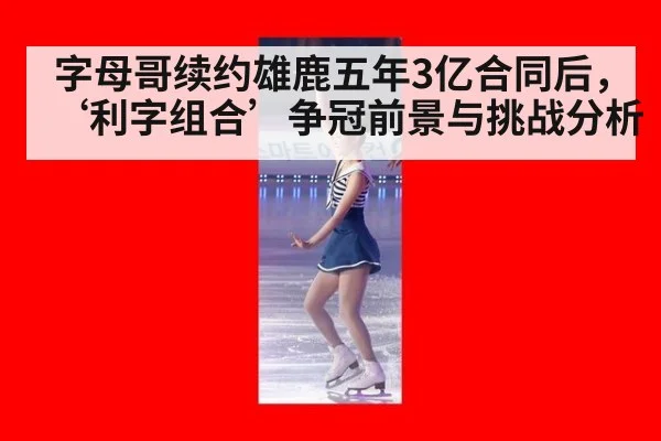 字母哥续约雄鹿五年3亿合同后，‘利字组合’争冠前景与挑战分析