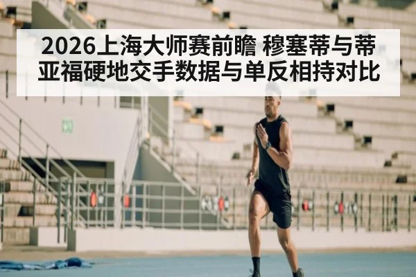 2026上海大师赛前瞻 穆塞蒂与蒂亚福硬地交手数据与单反相持对比