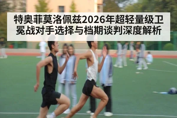 特奥菲莫洛佩兹2026年超轻量级卫冕战对手选择与档期谈判深度解析