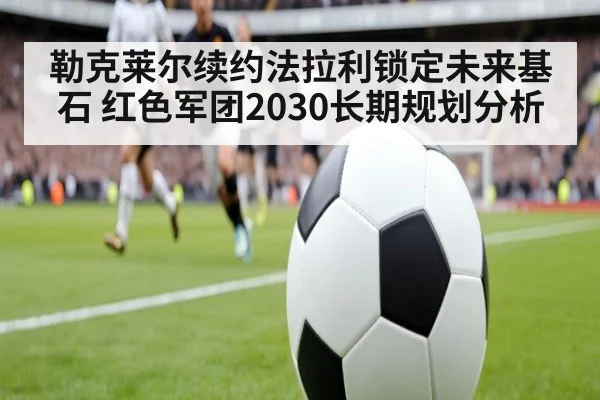 勒克莱尔续约法拉利锁定未来基石 红色军团2030长期规划分析