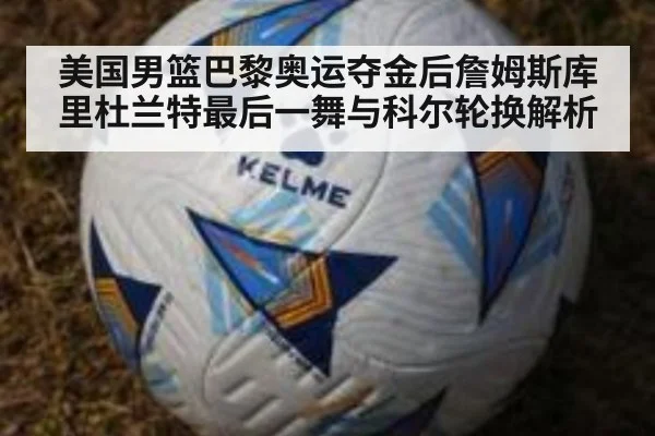 美国男篮巴黎奥运夺金后詹姆斯库里杜兰特最后一舞与科尔轮换解析